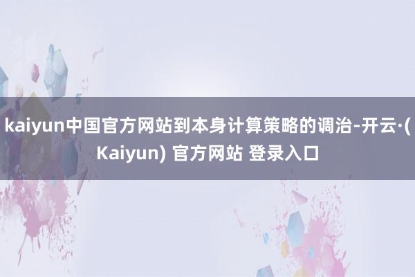 kaiyun中国官方网站到本身计算策略的调治-开云·(Kaiyun) 官方网站 登录入口