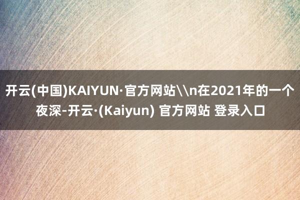 开云(中国)KAIYUN·官方网站\n在2021年的一个夜深-开云·(Kaiyun) 官方网站 登录入口