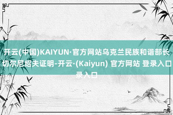 开云(中国)KAIYUN·官方网站乌克兰民族和谐部长切尔尼绍夫证明-开云·(Kaiyun) 官方网站 登录入口