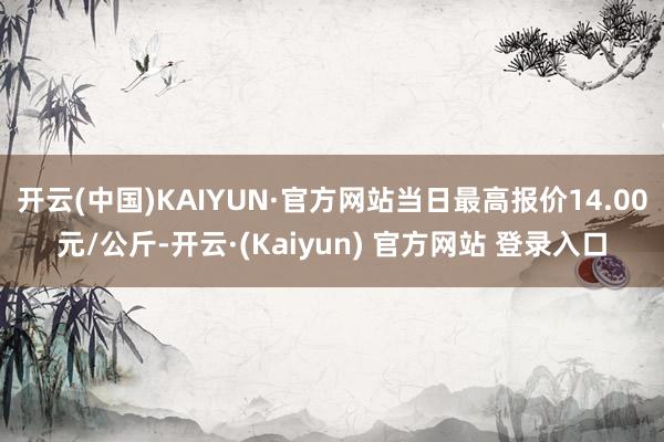 开云(中国)KAIYUN·官方网站当日最高报价14.00元/公斤-开云·(Kaiyun) 官方网站 登录入口