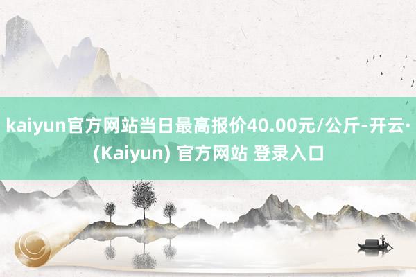 kaiyun官方网站当日最高报价40.00元/公斤-开云·(Kaiyun) 官方网站 登录入口