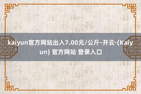 kaiyun官方网站出入7.00元/公斤-开云·(Kaiyun) 官方网站 登录入口