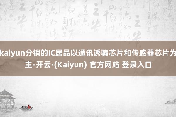 kaiyun分销的IC居品以通讯诱骗芯片和传感器芯片为主-开云·(Kaiyun) 官方网站 登录入口