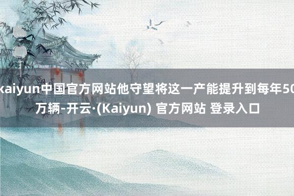 kaiyun中国官方网站他守望将这一产能提升到每年50万辆-开云·(Kaiyun) 官方网站 登录入口