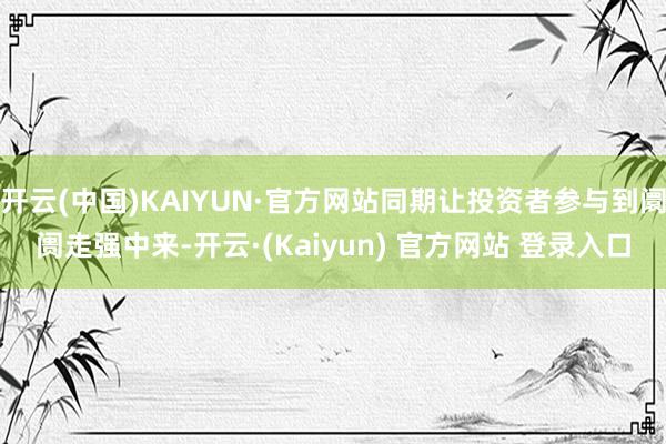 开云(中国)KAIYUN·官方网站同期让投资者参与到阛阓走强中来-开云·(Kaiyun) 官方网站 登录入口