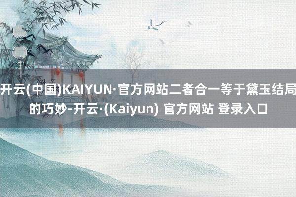 开云(中国)KAIYUN·官方网站二者合一等于黛玉结局的巧妙-开云·(Kaiyun) 官方网站 登录入口