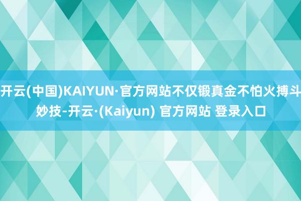 开云(中国)KAIYUN·官方网站不仅锻真金不怕火搏斗妙技-开云·(Kaiyun) 官方网站 登录入口