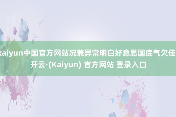 kaiyun中国官方网站况兼异常明白好意思国底气欠佳-开云·(Kaiyun) 官方网站 登录入口