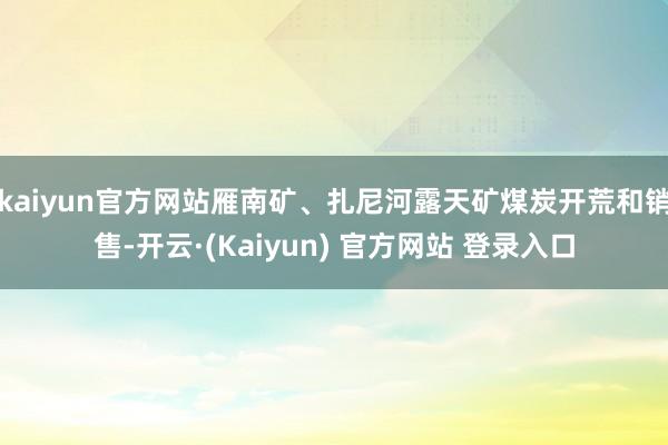 kaiyun官方网站雁南矿、扎尼河露天矿煤炭开荒和销售-开云·(Kaiyun) 官方网站 登录入口