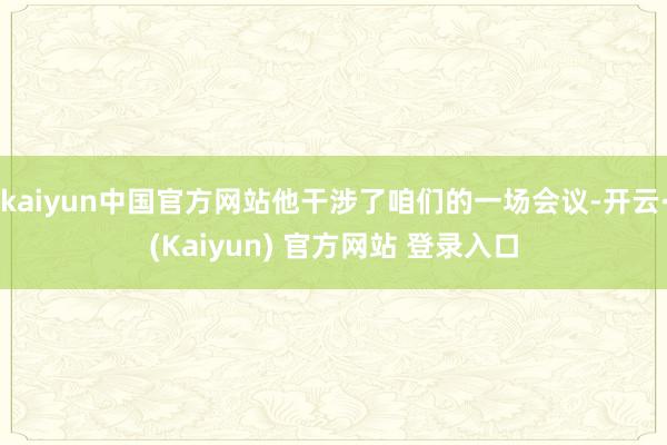 kaiyun中国官方网站他干涉了咱们的一场会议-开云·(Kaiyun) 官方网站 登录入口