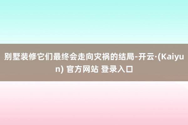 别墅装修它们最终会走向灾祸的结局-开云·(Kaiyun) 官方网站 登录入口