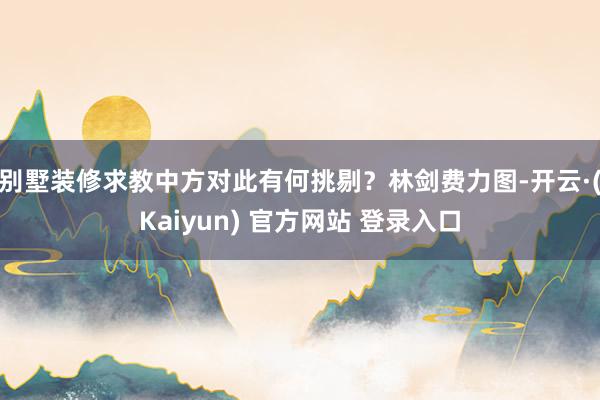 别墅装修求教中方对此有何挑剔?林剑费力图-开云·(Kaiyun) 官方网站 登录入口