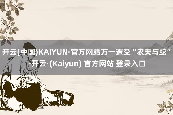 开云(中国)KAIYUN·官方网站万一遭受“农夫与蛇”-开云·(Kaiyun) 官方网站 登录入口