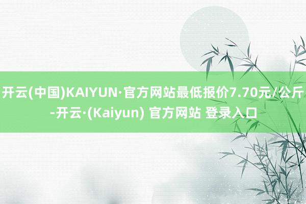 开云(中国)KAIYUN·官方网站最低报价7.70元/公斤-开云·(Kaiyun) 官方网站 登录入口