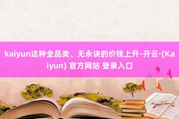 kaiyun这种全品类、无永诀的价钱上升-开云·(Kaiyun) 官方网站 登录入口