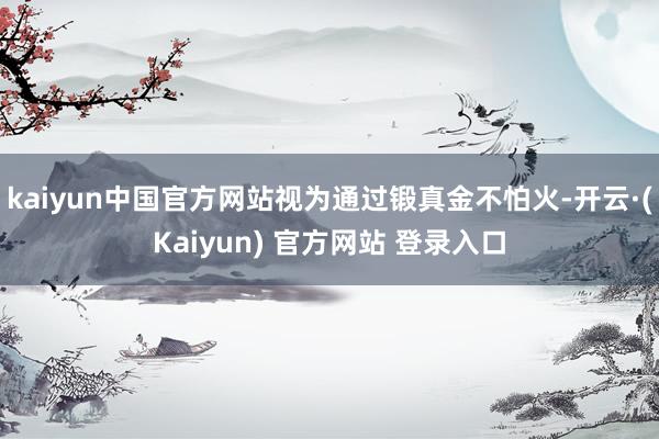 kaiyun中国官方网站视为通过锻真金不怕火-开云·(Kaiyun) 官方网站 登录入口
