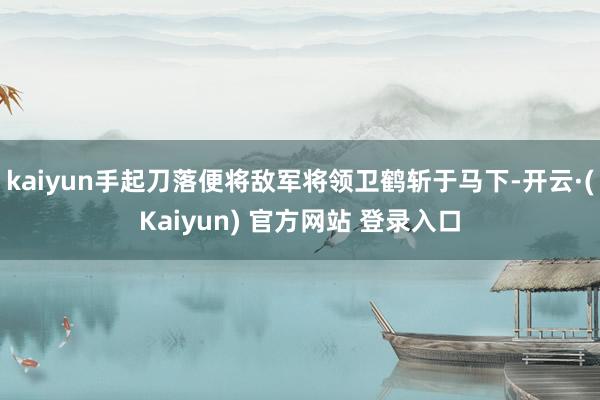 kaiyun手起刀落便将敌军将领卫鹤斩于马下-开云·(Kaiyun) 官方网站 登录入口