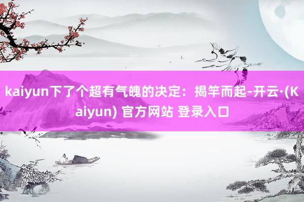 kaiyun下了个超有气魄的决定：揭竿而起-开云·(Kaiyun) 官方网站 登录入口
