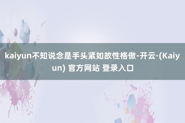 kaiyun不知说念是手头紧如故性格傲-开云·(Kaiyun) 官方网站 登录入口