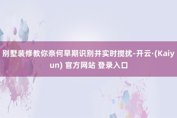 别墅装修教你奈何早期识别并实时搅扰-开云·(Kaiyun) 官方网站 登录入口