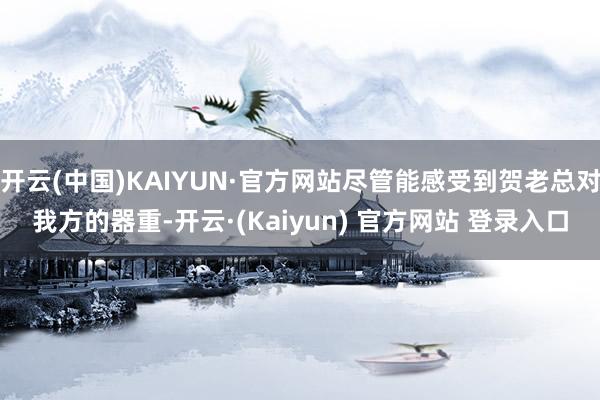 开云(中国)KAIYUN·官方网站尽管能感受到贺老总对我方的器重-开云·(Kaiyun) 官方网站 登录入口