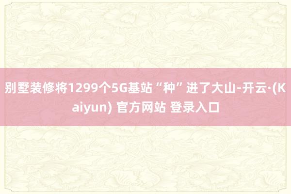 别墅装修将1299个5G基站“种”进了大山-开云·(Kaiyun) 官方网站 登录入口