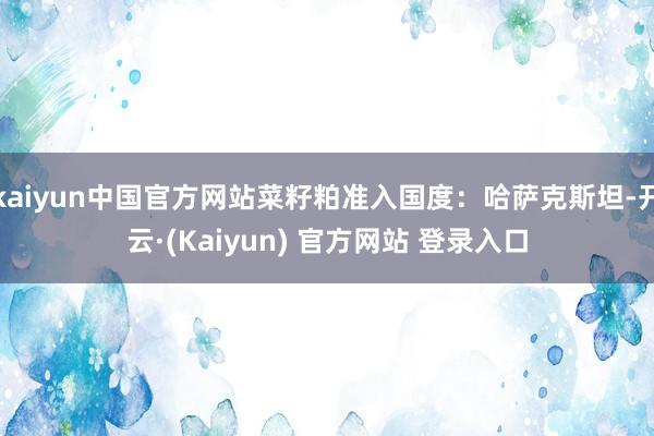 kaiyun中国官方网站菜籽粕准入国度:哈萨克斯坦-开云·(Kaiyun) 官方网站 登录入口