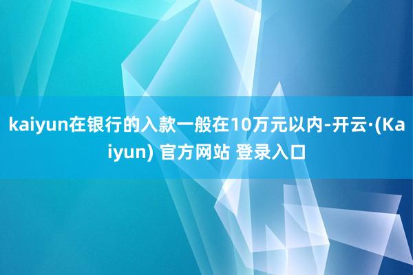 kaiyun在银行的入款一般在10万元以内-开云·(Kaiyun) 官方网站 登录入口