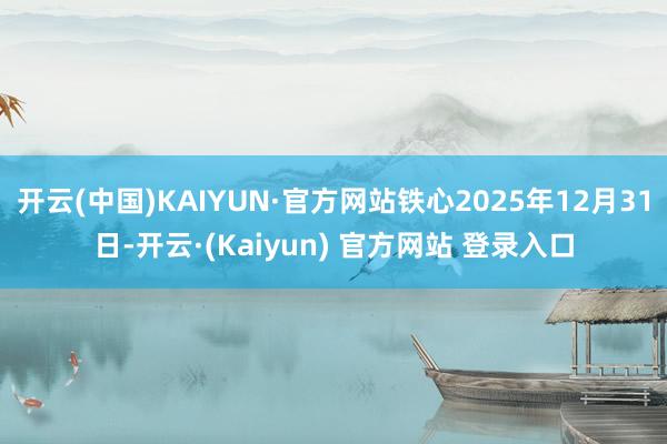 开云(中国)KAIYUN·官方网站铁心2025年12月31日-开云·(Kaiyun) 官方网站 登录入口