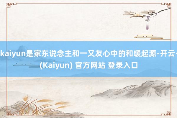 kaiyun是家东说念主和一又友心中的和缓起源-开云·(Kaiyun) 官方网站 登录入口