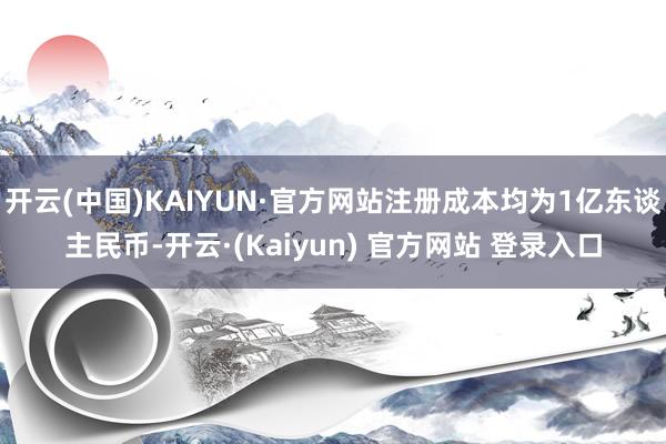 开云(中国)KAIYUN·官方网站注册成本均为1亿东谈主民币-开云·(Kaiyun) 官方网站 登录入口