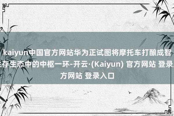 kaiyun中国官方网站华为正试图将摩托车打酿成智能生存生态中的中枢一环-开云·(Kaiyun) 官方网站 登录入口