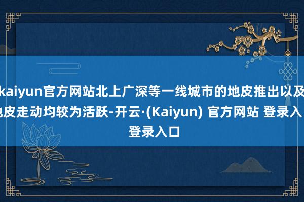 kaiyun官方网站北上广深等一线城市的地皮推出以及地皮走动均较为活跃-开云·(Kaiyun) 官方网站 登录入口