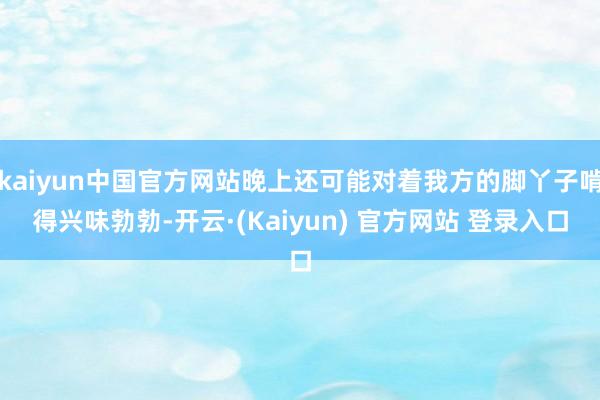 kaiyun中国官方网站晚上还可能对着我方的脚丫子啃得兴味勃勃-开云·(Kaiyun) 官方网站 登录入口