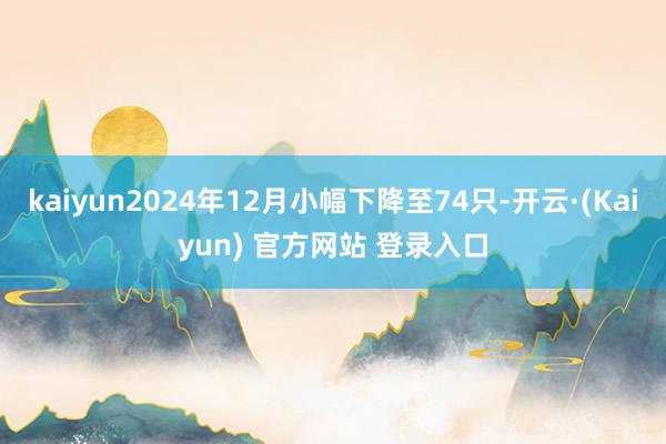 kaiyun2024年12月小幅下降至74只-开云·(Kaiyun) 官方网站 登录入口