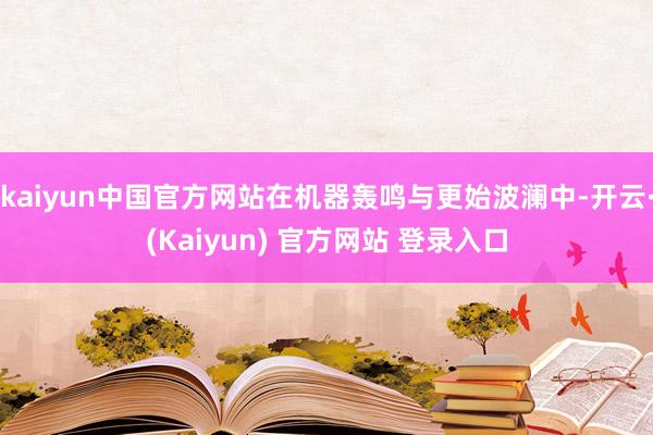 kaiyun中国官方网站在机器轰鸣与更始波澜中-开云·(Kaiyun) 官方网站 登录入口
