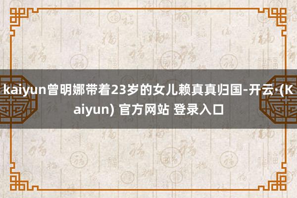 kaiyun曾明娜带着23岁的女儿赖真真归国-开云·(Kaiyun) 官方网站 登录入口