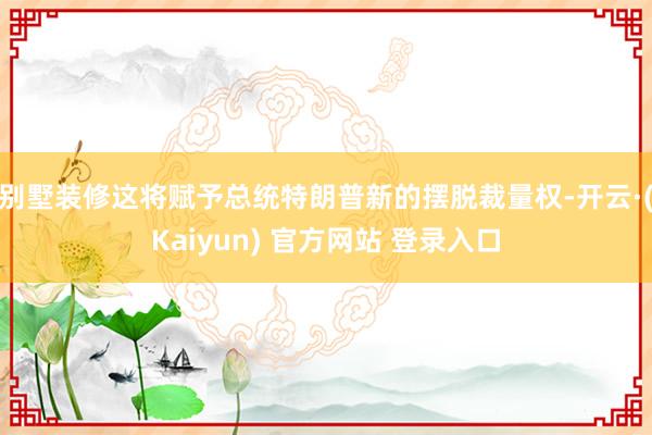 别墅装修这将赋予总统特朗普新的摆脱裁量权-开云·(Kaiyun) 官方网站 登录入口