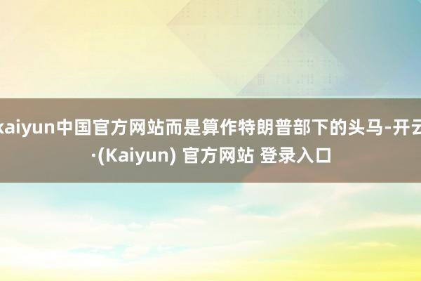 kaiyun中国官方网站而是算作特朗普部下的头马-开云·(Kaiyun) 官方网站 登录入口