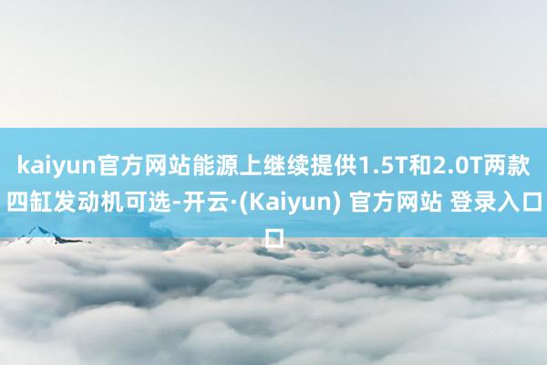 kaiyun官方网站能源上继续提供1.5T和2.0T两款四缸发动机可选-开云·(Kaiyun) 官方网站 登录入口