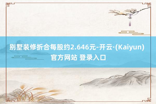 别墅装修折合每股约2.646元-开云·(Kaiyun) 官方网站 登录入口