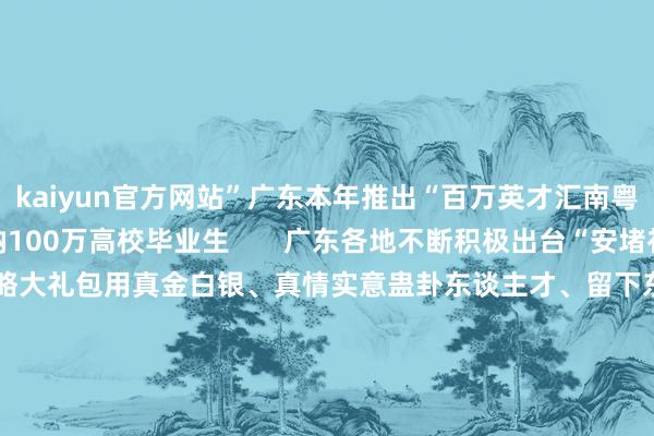 kaiyun官方网站”广东本年推出“百万英才汇南粤算作权谋”  勇猛吸纳100万高校毕业生       广东各地不断积极出台“安堵补贴”“创业扶捏”等战略大礼包用真金白银、真情实意蛊卦东谈主才、留下东谈主才↓↓↓  接待强大有志后生收拢大好机碰到广东做事创业热忱接待强大企业家到广东投资兴业  部天职容起原：中国网直播、央视网      -开云·(Kaiyun) 官方网站 登录入口