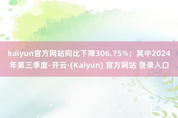 kaiyun官方网站同比下降306.75%；其中2024年第三季度-开云·(Kaiyun) 官方网站 登录入口