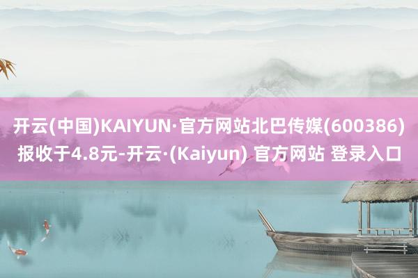 开云(中国)KAIYUN·官方网站北巴传媒(600386)报收于4.8元-开云·(Kaiyun) 官方网站 登录入口