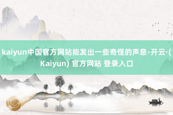 kaiyun中国官方网站能发出一些奇怪的声息-开云·(Kaiyun) 官方网站 登录入口