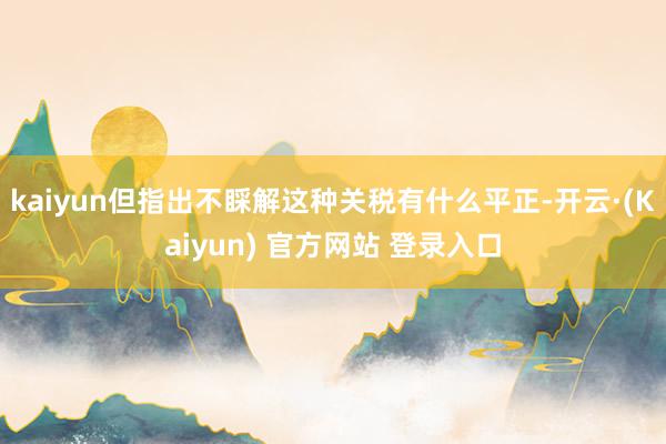 kaiyun但指出不睬解这种关税有什么平正-开云·(Kaiyun) 官方网站 登录入口