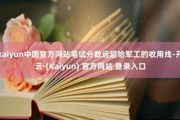 kaiyun中国官方网站笔试分数远超哈军工的收用线-开云·(Kaiyun) 官方网站 登录入口
