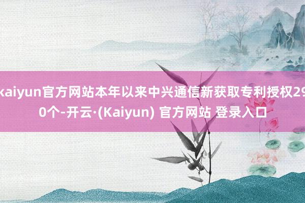kaiyun官方网站本年以来中兴通信新获取专利授权290个-开云·(Kaiyun) 官方网站 登录入口