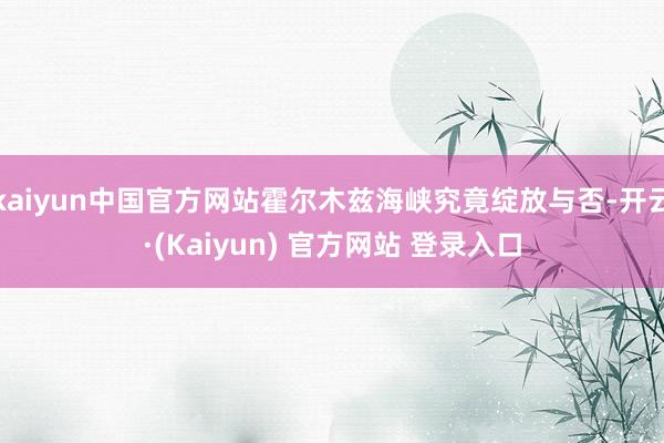 kaiyun中国官方网站霍尔木兹海峡究竟绽放与否-开云·(Kaiyun) 官方网站 登录入口