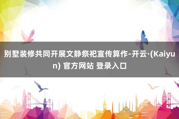 别墅装修共同开展文静祭祀宣传算作-开云·(Kaiyun) 官方网站 登录入口